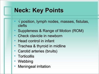 Neck: Key Points
• √ position, lymph nodes, masses, fistulas,
  clefts
• Suppleness & Range of Motion (ROM)
• Check clavicle in newborn
• Head control in infant
• Trachea & thyroid in midline
• Carotid arteries (bruits)
• Torticollis
• Webbing
• Meningeal irritation
 