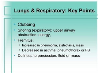 Lungs & Respiratory: Key Points

• Clubbing
• Snoring (expiratory): upper airway
  obstruction, allergy,
• Fremitus:
  • Increased in pneumonia, atelectasis, mass
  • Decreased in asthma, pneumothorax or FB
• Dullness to percussion: fluid or mass
 
