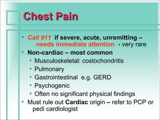 Chest Pain
• Call 911 if severe, acute, unremitting –
    needs immediate attention - very rare
• Non-cardiac – most common
  • Musculoskeletal: costochondritis
  • Pulmonary
  • Gastrointestinal e.g. GERD
  • Psychogenic
  • Often no significant physical findings
• Must rule out Cardiac origin – refer to PCP or
   pedi cardiologist
 
