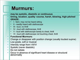 Murmurs:
•   may be systolic, diastolic or continuous
•   timing, location, quality -course, harsh, blowing, high pitched
•   GRADE:
    •   I - faint, may not be heard sitting
    •   II - readily heard with stethoscope
    •   III - loud, no thrill
    •   IV - loud with stethoscope, thrill
    •   V - loud with stethoscope barely to chest, thrill
    •   VI - loud with stethoscope not touching chest, thrill
•   Functional Murmurs:
•   Change or disappear with position change (usually loudest supine)
•   Low grade, soft or musical
•   Intensity range from I-III/VI
•   Systolic (never diastolic)
•   Do not radiate
•   Occur in absence of significant heart disease or structural
    abnormality
 