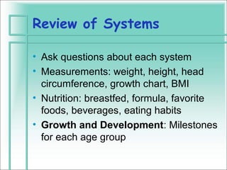 Review of Systems

• Ask questions about each system
• Measurements: weight, height, head
  circumference, growth chart, BMI
• Nutrition: breastfed, formula, favorite
  foods, beverages, eating habits
• Growth and Development: Milestones
  for each age group
 