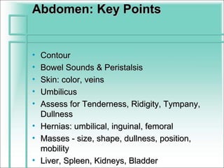 Abdomen: Key Points


• Contour
• Bowel Sounds & Peristalsis
• Skin: color, veins
• Umbilicus
• Assess for Tenderness, Ridigity, Tympany,
  Dullness
• Hernias: umbilical, inguinal, femoral
• Masses - size, shape, dullness, position,
  mobility
• Liver, Spleen, Kidneys, Bladder
 