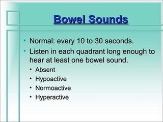 Bowel Sounds
• Normal: every 10 to 30 seconds.
• Listen in each quadrant long enough to
  hear at least one bowel sound.
 •   Absent
 •   Hypoactive
 •   Normoactive
 •   Hyperactive
 