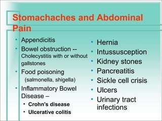 Stomachaches and Abdominal
Pain
• Appendicitis                    •   Hernia
• Bowel obstruction --            •   Intussusception
  Cholecystitis with or without
  gallstones                      •   Kidney stones
• Food poisoning                  •   Pancreatitis
   (salmonella, shigella)         •   Sickle cell crisis
• Inflammatory Bowel              •   Ulcers
  Disease –
                                  •   Urinary tract
  • Crohn's disease
                                      infections
  • Ulcerative colitis
 