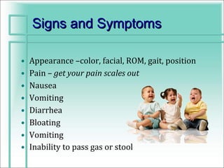 Signs and Symptoms

•   Appearance –color, facial, ROM, gait, position
•   Pain – get your pain scales out
•   Nausea
•   Vomiting
•   Diarrhea
•   Bloating
•   Vomiting
•   Inability to pass gas or stool
 