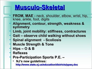 Musculo-Skeletal
• FROM, MAE - neck, shoulder, elbow, wrist, hip,
  knee, ankle, foot, digits
• Alignment, contour, strength, weakness &
  symmetry
• Limb, joint mobility: stiffness, contractures
• Gait – observe child walking without shoes
• Spinal alignment - Scoliosis
• Muscle Strength & Tone
• Hips – O & B
• Reflexes
• Pre-Participation Sports P.E. –
  • NJ’s new guidelines:
   http://www.state.nj.us/education/districts/ppeq.doc
 