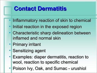 Contact Dermatitis
• Inflammatory reaction of skin to chemical
• Initial reaction in the exposed region
• Characteristic sharp delineation between
  inflamed and normal skin
• Primary irritant
• Sensitizing agent
• Examples: diaper dermatitis, reaction to
  wool, reaction to specific chemical
• Poison Ivy, Oak, and Sumac - urushiol
 