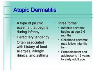 Atopic Dermatitis

• A type of pruritic     • Three forms:
  eczema that begins       • Infantile eczema:
  during infancy             begins at age 2-6
                             months
• Hereditary tendency
                           • Childhood eczema:
• Often associated           may follow infantile
  with history of food       form
  allergies, allergic      • Preadolescent and
  rhinitis, and asthma       adolescent: 12 years
                             to early adult age
 