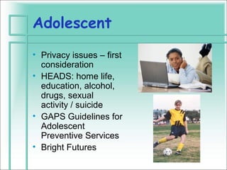 Adolescent
• Privacy issues – first
  consideration
• HEADS: home life,
  education, alcohol,
  drugs, sexual
  activity / suicide
• GAPS Guidelines for
  Adolescent
  Preventive Services
• Bright Futures
 