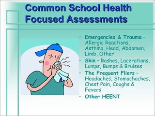 Common School Health
Focused Assessments
          • Emergencies & Trauma –
            Allergic Reactions,
            Asthma, Head, Abdomen,
            Limb, Other
          • Skin – Rashes, Lacerations,
            Lumps, Bumps & Bruises
          • The Frequent Fliers –
            Headaches, Stomachaches,
            Chest Pain, Coughs &
            Fevers
          • Other HEENT
 