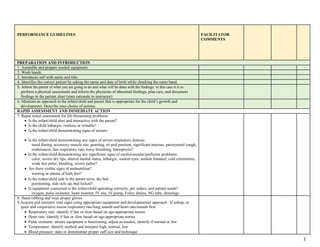 PERFORMANCE GUIDELINES FACILITATOR
COMMENTS
PREPARATION AND INTRODUCTION
1. Assemble and prepare needed equipment.
2. Wash hands.
3. Introduces self with name and title.
4. Identifies the correct patient by asking the name and date of birth while checking the name band.
5. Inform the parent of what you are going to do and what will be done with the findings: in this case it is to
perform a physical assessment and inform the physician of abnormal findings, plan care, and document
findings in the patient chart (state rationale to instructor).
6. Maintain an approach to the infant/child and parent that is appropriate for the child’s growth and
development. Describe your choice of actions.
RAPID ASSESSMENT AND IMMEDIATE ACTION
7. Rapid initial assessment for life threatening problems:
 Is the infant/child alert and interactive with the parent?
 Is the child lethargic, restless, or irritable?
 Is the infant/child demonstrating signs of seizure:
 Is the infant/child demonstrating any signs of severe respiratory distress:
nasal flaring, accessory muscle use, grunting, tri-pod position, significant mucous, paroxysmal cough,
restlessness, fast respiratory rate, noisy breathing, hemoptysis?
 Is the infant/child demonstrating any significant signs of cardiovascular/perfusion problems:
color, severe dry lips, altered mental status, lethargic, sunken eyes, sunken fontanel, cold extremities,
weak fast pulse, bleeding, severe pallor?
 Are there visible signs of malnutrition?
wasting or edema of both feet?
 Is the infant/child safe in the parent arms, the bed :
positioning, side rails up, bed locked?
 Is equipment connected to the infant/child operating correctly, per orders, and patient needs?
oxygen, pulse oximeter, heart monitor, IV site, IV pump, Foley, drains, NG tube, dressings.
8. Hand rubbing and wear proper gloves
9.Acquire and interpret vital signs using appropriate equipment and developmental approach. If asleep, or
quiet and cooperative assess respiratory rate/lung sounds and heart rate/sounds first.
 Respiratory rate: identify if fast or slow based on age-appropriate norms
 Heart rate: identify if fast or slow based on age-appropriate norms
 Pulse oximeter: ensure equipment is functioning, adjust as needed, identify if normal or low
 Temperature: identify method and interpret high, normal, low
 Blood pressure: state or demonstrate proper cuff size and technique
2
 