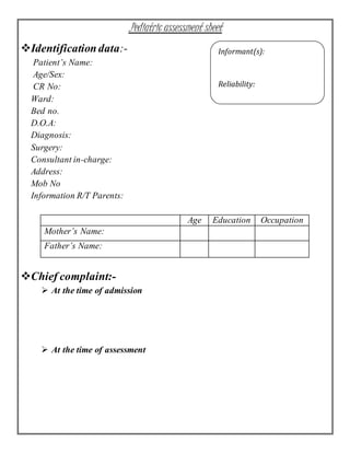 .Pediatric assessment sheet
Identificationdata:-
Patient’s Name:
Age/Sex:
CR No:
Ward:
Bed no.
D.O.A:
Diagnosis:
Surgery:
Consultant in-charge:
Address:
Mob No
Information R/T Parents:
Age Education Occupation
Mother’s Name:
Father’s Name:
Chief complaint:-
 At the time of admission
 At the time of assessment
Informant(s):
Reliability:
 