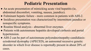 Pediatric Presentation
● An acute presentation of mimicking acute viral hepatitis (ie,
abdominal discomfort, vomiting, nausea, jaundice).
● Fulminant hepatic failure - more common in patients with AIH-2.
● Insidious presentation was characterized by intermittent jaundice or
nonspecific symptoms.
● Routine blood analysis - abnormal liver enzymes.
● Patients with autoimmune hepatitis developed cirrhosis and portal
hypertension.
● AIH-2 can be part of autoimmune polyendocrinopathy-candidiasis-
ectodermal dystrophy (APECED), an autosomal recessive genetic
disorder in which liver disease is reportedly present in about 20% of
cases.
 