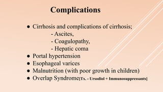 ● Cirrhosis and complications of cirrhosis;
- Ascites,
- Coagulopathy,
- Hepatic coma
● Portal hypertension
● Esophageal varices
● Malnutrition (with poor growth in children)
● Overlap Syndrome[Tx. - Ursodiol + Immunosuppressants]
Complications
 
