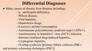 ● Many causes of chronic liver diseases including;
- α1 -antitrypsin deficiency,
- Wilson disease,
- Viral hepatitis,
- Hepatotoxic drugs,
- Excessive alcohol consumption
- Autoimmune polyendocrine syndrome type I (APS-1),
- Autoimmunity in hepatitis C virus (HCV) infection,
- Immune-mediated drug-induced hepatitis,,
- Cryptogenic hepatitis,
- Overlap syndrome [primary biliary cirrhosis (PBC)
and primary sclerosing cholangitis (PSC)]
Differential Diagnoses
 