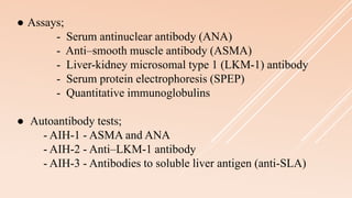 ● Assays;
- Serum antinuclear antibody (ANA)
- Anti–smooth muscle antibody (ASMA)
- Liver-kidney microsomal type 1 (LKM-1) antibody
- Serum protein electrophoresis (SPEP)
- Quantitative immunoglobulins
● Autoantibody tests;
- AIH-1 - ASMA and ANA
- AIH-2 - Anti–LKM-1 antibody
- AIH-3 - Antibodies to soluble liver antigen (anti-SLA)
 