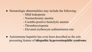 ● Hematologic abnormalities may include the following:
- Mild leukopenia
- Normochromic anemia
- Coombs-positive hemolytic anemia
- Thrombocytopenia
- Elevated erythrocyte sedimentation rate
● Autoimmune hepatitis has even been described as the sole
presenting feature of idiopathic hypereosinophilic syndrome.
 
