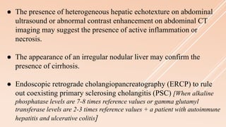 ● The presence of heterogeneous hepatic echotexture on abdominal
ultrasound or abnormal contrast enhancement on abdominal CT
imaging may suggest the presence of active inflammation or
necrosis.
● The appearance of an irregular nodular liver may confirm the
presence of cirrhosis.
● Endoscopic retrograde cholangiopancreatography (ERCP) to rule
out coexisting primary sclerosing cholangitis (PSC) [When alkaline
phosphatase levels are 7-8 times reference values or gamma glutamyl
transferase levels are 2-3 times reference values + a patient with autoimmune
hepatitis and ulcerative colitis]
 