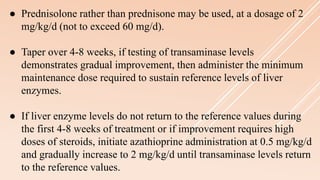 ● Prednisolone rather than prednisone may be used, at a dosage of 2
mg/kg/d (not to exceed 60 mg/d).
● Taper over 4-8 weeks, if testing of transaminase levels
demonstrates gradual improvement, then administer the minimum
maintenance dose required to sustain reference levels of liver
enzymes.
● If liver enzyme levels do not return to the reference values during
the first 4-8 weeks of treatment or if improvement requires high
doses of steroids, initiate azathioprine administration at 0.5 mg/kg/d
and gradually increase to 2 mg/kg/d until transaminase levels return
to the reference values.
 