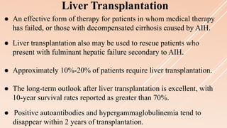 ● An effective form of therapy for patients in whom medical therapy
has failed, or those with decompensated cirrhosis caused by AIH.
● Liver transplantation also may be used to rescue patients who
present with fulminant hepatic failure secondary to AIH.
● Approximately 10%-20% of patients require liver transplantation.
● The long-term outlook after liver transplantation is excellent, with
10-year survival rates reported as greater than 70%.
● Positive autoantibodies and hypergammaglobulinemia tend to
disappear within 2 years of transplantation.
Liver Transplantation
 
