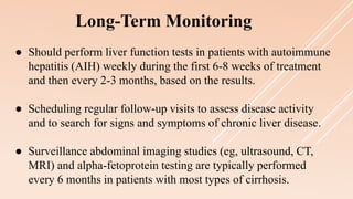 ● Should perform liver function tests in patients with autoimmune
hepatitis (AIH) weekly during the first 6-8 weeks of treatment
and then every 2-3 months, based on the results.
● Scheduling regular follow-up visits to assess disease activity
and to search for signs and symptoms of chronic liver disease.
● Surveillance abdominal imaging studies (eg, ultrasound, CT,
MRI) and alpha-fetoprotein testing are typically performed
every 6 months in patients with most types of cirrhosis.
Long-Term Monitoring
 