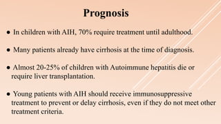Prognosis
● In children with AIH, 70% require treatment until adulthood.
● Many patients already have cirrhosis at the time of diagnosis.
● Almost 20-25% of children with Autoimmune hepatitis die or
require liver transplantation.
● Young patients with AIH should receive immunosuppressive
treatment to prevent or delay cirrhosis, even if they do not meet other
treatment criteria.
 
