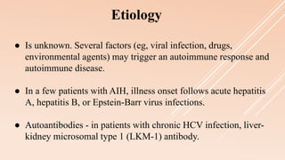 ● Is unknown. Several factors (eg, viral infection, drugs,
environmental agents) may trigger an autoimmune response and
autoimmune disease.
● In a few patients with AIH, illness onset follows acute hepatitis
A, hepatitis B, or Epstein-Barr virus infections.
● Autoantibodies - in patients with chronic HCV infection, liver-
kidney microsomal type 1 (LKM-1) antibody.
Etiology
 