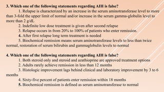 3. Which one of the following statements regarding AIH is false?
1. Relapse is characterized by an increase in the serum aminotransferase level to more
than 3-fold the upper limit of normal and/or increase in the serum gamma-globulin level to
more than 2 g/dL
2. Indefinite low dose treatment is given after second relapse
3. Relapse occurs in from 20% to 100% of patients who enter remission.
4. After first relapse long term treatment is needed
5. Biochemical remission means serum aminotransferase levels to less than twice
normal, restoration of serum bilirubin and gammaglobulin levels to normal
4. Which one of the following statements regarding AIH is false?
1. Both steroid only and steroid and azathioprine are approved treatment options
2. Adults rarely achieve remission in less than 12 months
3. Histologic improvement lags behind clinical and laboratory improvement by 3 to 6
months
4. Sixty-five percent of patients enter remission within 18 months
5. Biochemical remission is defined as serum aminotransferase to normal
 