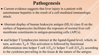● Current evidence suggests that liver injury in a patient with
autoimmune hepatitis is the result of a cell-mediated immunologic
attack.
● Aberrant display of human leukocyte antigen (HLA) class II on the
surface of hepatocytes facilitates the exposure of normal liver cell
membrane constituents to antigen-presenting cells (APCs).
● and helper T lymphocytes interact at the ligand-ligand level, which, in
turn, activates TH 0. This activation is followed by functional
differentiation into helper T cell 1(TH1)/ helper T cell 2(TH2), according
to the cytokines prevailing in the tissue & the nature of the antigen.
Pathogenesis
 