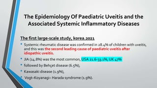 The Epidemiology Of Paediatric Uveitis and the
Associated Systemic Inflammatory Diseases
The first large-scale study, korea.2021
• Systemic rheumatic disease was confirmed in 28.4% of children with uveitis,
and this was the second leading cause of paediatric uveitis after
idiopathic uveitis.
• JIA (14.8%) was the most common, USA 21.6-33.1%, UK 47%
• followed by Behçet disease (6.5%),
• Kawasaki disease (1.9%),
• Vogt–Koyanagi– Harada syndrome (1.9%).
 