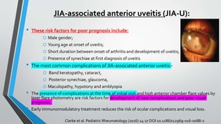JIA-associated anterior uveitis (JIA-U):
• These risk factors for poor prognosis include:
o Male gender;
o Young age at onset of uveitis;
o Short duration between onset of arthritis and development of uveitis;
o Presence of synechiae at first diagnosis of uveitis.
• The most common complications of JIA-associated anterior uveitis:-
o Band keratopathy, cataract,
o Posterior synechiae, glaucoma,
o Maculopathy, hypotony and amblyopia
• The presence of complications at the time of initial visit and high anterior chamber flare values by
laser flare photometry are risk factors for development of new complications and poor visual
prognosis.
• Early immunomodulatory treatment reduces the risk of ocular complications and visual loss.
Clarke et al. Pediatric Rheumatology (2016) 14:27 DOI 10.1186/s12969-016-0088-2
 