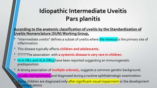 Idiopathic Intermediate Uveitis
Pars planitis
According to the anatomic classification of uveitis by the Standardization of
Uveitis Nomenclature (SUN) Working Group,
• “intermediate uveitis” defines a subset of uveitis where the vitreous is the primary site of
inflammation.
• This disease typically affects children and adolescents.
• ??????The association with a systemic disease is very rare in children.
• HLA-DR2 and HLA-DR15 have been reported suggesting an immunogenetic
predisposition.
• A strong association of multiple sclerosis, suggests a common genetic background.
• Usually asymptomatic and diagnosed during a routine ophthalmologic examination.
• Some children are diagnosed only after significant visual impairment or the development
of complications
 