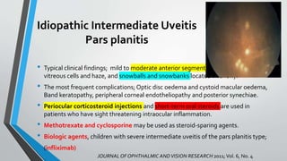 Idiopathic Intermediate Uveitis
Pars planitis
• Typical clinical findings; mild to moderate anterior segment inflammation, diffuse
vitreous cells and haze, and snowballs and snowbanks located inferiorly.
• The most frequent complications; Optic disc oedema and cystoid macular oedema,
Band keratopathy, peripheral corneal endotheliopathy and posterior synechiae.
• Periocular corticosteroid injections and short-term oral steroids are used in
patients who have sight threatening intraocular inflammation.
• Methotrexate and cyclosporine may be used as steroid-sparing agents.
• Biologic agents, children with severe intermediate uveitis of the pars planitis type;
• (infliximab)
JOURNAL OF OPHTHALMIC ANDVISION RESEARCH 2011;Vol. 6, No. 4
 
