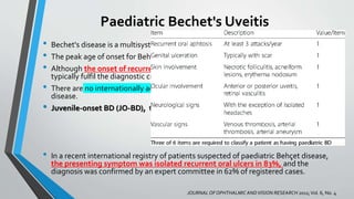 Paediatric Bechet's Uveitis
• Bechet's disease is a multisystem inflammatory disease of unknown aetiology.
• The peak age of onset for Behçet disease is in the third or fourth decade of life.
• Although the onset of recurrent oral ulcers in childhood is not uncommon, patients
typically fulfil the diagnostic criteria after the age of 16 years.
• There are no internationally accepted diagnostic criteria for childhood-onset Behçet
disease.
• Juvenile-onset BD (JO-BD), the Pediatric Behçet Disease (PEDBD) consensus,2015
• In a recent international registry of patients suspected of paediatric Behçet disease,
the presenting symptom was isolated recurrent oral ulcers in 83%, and the
diagnosis was confirmed by an expert committee in 62% of registered cases.
JOURNALOF OPHTHALMICANDVISION RESEARCH 2011;Vol. 6, No. 4
 