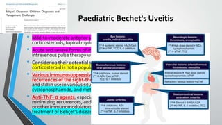 Paediatric Bechet's Uveitis
• Mild-to-moderate anterior segment inflammation is usually treated with topical
corticosteroids, topical mydriatics, and periocular corticosteroids.
• Acute and severe forms of inflammation require treatment with oral corticosteroid or
intravenous pulse therapy with methylprednisolone.
• Considering their potential side-effects and requirement of long-term therapy,
corticosteroid is not a popular choice for the treatment of paediatric Behçet’s disease.
• Various immunosuppressive had been the keystone therapy to control and the
recurrences of the sight-threatening intraocular inflammation of Behçet’s disease
and still in use in various situations, cyclosporine, azathioprine, chlorambucil,
cyclophosphamide, and methotrexate .
• Anti-TNF- α agents, especially infliximab, are very useful in controlling symptoms,
minimizing recurrences, and significantly decreasing the daily dose of corticosteroids
or other immunomodulators and are considered as preferred first line agent for
treatment of Behçet’s disease.
 