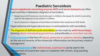 Paediatric Sarcoidosis
• Serum angiotensin converting enzyme (ACE) and serum lysozyme are often
used routinely in laboratory diagnosis of sarcoidosis.
• Raised serum ACE levels are commonly seen in children, the reason for which it cannot be
used for the diagnosis of sarcoidosis in children.
• serum lysozyme in diagnosis of sarcoidosis are better than raised serum ACE levels.
• Hypercalcemia and hypercalciuria occur in some patients with sarcoidosis.
• The diagnosis of definite ocular sarcoidosis can be made by solid-tissue biopsy
showing classic noncaseating granulomas, and preferably at more than one site.
• Corticosteroids in the form of topical, periocular or systemic steroids, depending
on the site and severity of the intraocular inflammation are the primary mode of
management.
• Immunosuppressive like methotrexate; azathioprine can be used in the
management of recalcitrant cases or in patients with chronic, long standing
inflammations.
 