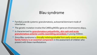 Blau syndrome
• Familial juvenile systemic granulomatosis, autosomal dominant mode of
inheritance.
• The genetic mutation involve the CARD15/NOD2 gene on chromosome 16q12,
• Is characterized by granulomatous polyarthritis, skin rash and acute
granulomatous anterior uveitis resembling sarcoidosis in young children.
• Since Blau syndrome is clinically indistinguishable from early-onset sarcoidosis,
family history is an essential component in the assessment of children who
present with these manifestations.
 