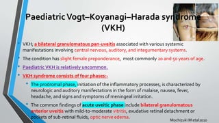 PaediatricVogt–Koyanagi–Harada syndrome
(VKH)
• VKH; a bilateral granulomatous pan-uveitis associated with various systemic
manifestations involving central nervous, auditory, and integumentary systems.
• The condition has slight female preponderance, most commonly 20 and 50 years of age.
• Paediatric VKH is relatively uncommon.
• VKH syndrome consists of four phases:-
• The prodromal phase, initiation of the inflammatory processes, is characterized by
neurologic and auditory manifestations in the form of malaise, nausea, fever,
headache, and signs and symptoms of meningeal irritation.
• The common findings of acute uveitic phase include bilateral granulomatous
anterior uveitis with mild-to-moderate vitritis, exudative retinal detachment or
pockets of sub-retinal fluids, optic nerve edema.
Mochizuki M etal2010
 