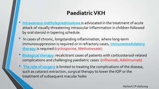 PaediatricVKH
• Intravenous methyleprednisolone is advocated in the treatment of acute
attack of visually threatening intraocular inflammation in children followed
by oral steroid in tapering schedule.
• In cases of chronic, longstanding inflammation, where long-term
immunosuppression is required or in refractory cases, immunomodulatory
therapy is required (cyclosporine, Methotrexate).
• Biological therapy: recalcitrant cases of patients with corticosteroid-related
complications and challenging paediatric cases (infliximab, Adalimumab).
• The role of surgery is limited to treating the complications of the disease,
such as cataract extraction, surgical therapy to lower the IOP or the
treatment of subsequent macular holes
Herbort CP etal2009
 