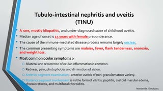 Tubulo-intestinal nephritis and uveitis
(TINU)
• A rare, mostly idiopathic, and under-diagnosed cause of childhood uveitis.
• Median age of onset is 15 years with female preponderance.
• The cause of the immune-mediated disease process remains largely unclear.
• The common presenting symptoms are malaise, fever, flank tenderness, anorexia,
and weight loss.
• Most common ocular symptoms :-
o Bilateral and recurrence of ocular inflammation is common.
o Redness, pain, photophobia, and diminution of vision.
o Anterior segment examination; anterior uveitis of non-granulomatous variety.
o Posterior segment involvement is in the form of vitritis, papilitis, cystoid macular edema,
choroioretinitis, and multifocal choroiditis.
Mandeville JT,etal2001
 