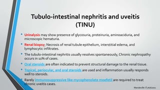 Tubulo-intestinal nephritis and uveitis
(TINU)
• Urinalysis may show presence of glycosuria, proteinuria, aminoaciduria, and
microscopic hematuria.
• Renal biopsy; Necrosis of renal tubule epithelium, interstitial edema, and
lymphocytic infiltrates.
• The tubulo-intestinal nephritis usually resolves spontaneously, Chronic nephropathy
occurs in 11% of cases.
• Oral steroids are often indicated to prevent structural damage to the renal tissue.
• Topical, periocular, and oral steroids are used and inflammation usually responds
well to steroids.
• Rarely immunosuppressive like mycophenolate moefetil are required to treat
chronic uveitis cases.
Mandeville JT,etal2001
 