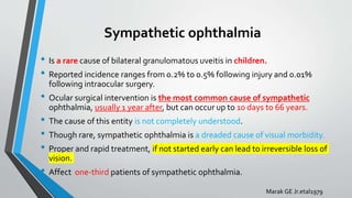 Sympathetic ophthalmia
• Is a rare cause of bilateral granulomatous uveitis in children.
• Reported incidence ranges from 0.2% to 0.5% following injury and 0.01%
following intraocular surgery.
• Ocular surgical intervention is the most common cause of sympathetic
ophthalmia, usually 1 year after, but can occur up to 10 days to 66 years.
• The cause of this entity is not completely understood.
• Though rare, sympathetic ophthalmia is a dreaded cause of visual morbidity.
• Proper and rapid treatment, if not started early can lead to irreversible loss of
vision.
• Affect one-third patients of sympathetic ophthalmia.
Marak GE Jr.etal1979
 