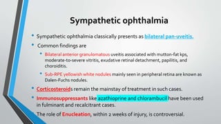 Sympathetic ophthalmia
• Sympathetic ophthalmia classically presents as bilateral pan-uveitis.
• Common findings are
• Bilateral anterior granulomatous uveitis associated with mutton-fat kps,
moderate-to-severe vitritis, exudative retinal detachment, papilitis, and
choroiditis.
• Sub-RPE yellowish white nodules mainly seen in peripheral retina are known as
Dalen-Fuchs nodules.
• Corticosteroids remain the mainstay of treatment in such cases.
• Immunosuppressants like azathioprine and chlorambucil have been used
in fulminant and recalcitrant cases.
• The role of Enucleation, within 2 weeks of injury, is controversial.
 