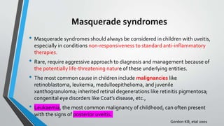 Masquerade syndromes
• Masquerade syndromes should always be considered in children with uveitis,
especially in conditions non-responsiveness to standard anti-inflammatory
therapies.
• Rare, require aggressive approach to diagnosis and management because of
the potentially life-threatening nature of these underlying entities.
• The most common cause in children include malignancies like
retinoblastoma, leukemia, medulloepithelioma, and juvenile
xanthogranuloma; inherited retinal degenerations like retinitis pigmentosa;
congenital eye disorders like Coat’s disease, etc.,
• Leukaemia, the most common malignancy of childhood, can often present
with the signs of posterior uveitis.
Gordon KB, etal 2001
 
