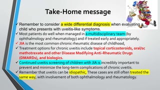 Take-Home message
 Remember to consider a wide differential diagnosis when evaluating a
child who presents with uveitis-like symptoms.
 Most patients do well when managed in a multidisciplinary team (by
ophthalmology and rheumatology) and if treated early and appropriately.
 JIA is the most common chronic rheumatic disease of childhood,
 Treatment options for chronic uveitis include topical corticosteroids, oral/sc
methotrexate and other Disease Modifying Anti-Rheumatic Drugs
(DMARDs), and biologics.
 Continued uveitis screening of children with JIA is incredibly important to
prevent and minimize the long-term complications of chronic uveitis.
 Remember that uveitis can be idiopathic,These cases are still often treated the
same way, with involvement of both ophthalmology and rheumatology.
 