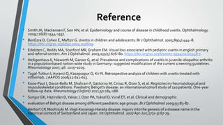 Reference
• Smith JA, Mackensen F, Sen HN, et al. Epidemiology and course of disease in childhood uveitis. Ophthalmology.
2009;116(8):1544-1551.
• BenEzra D, Cohen E, Maftzir G. Uveitis in children and adolescents. Br J Ophthalmol. 2005;89(4):444–8.
https://doi.org/10.1136/bjo.2004.050609.
• Edelsten C, Reddy MA, Stanford MR, Graham EM.Visual loss associated with pediatric uveitis in english primary
and referral centers. Am J Ophthalmol. 2003;135(5):676–80. https://doi.org/10.1016/s0002-9394(02)02148-7.
• HeiligenhausA, Niewerth M, Ganser G, et al. Prevalence and complications of uveitis in juvenile idiopathic arthritis
in a populationbased nation-wide study in Germany: suggested modification of the current screening guidelines.
Rheumatology 2007; 46: 1015–1019.
• Tugal-Tutkun I, Ayranci O, Kasapcopur O, Kir N. Retrospective analysis of children with uveitis treated with
infliximab. J AAPOS 2008;12:611-613.
• Kone-Paut I, Darce-Bello M, Shahram F, Gattorno M, Cimaz R, Ozen S, et al. Registries in rheumatological and
musculoskeletal conditions. Paediatric Behçet’s disease: an international cohort study of 110 patients. One-year
follow-up data. Rheumatology (Oxford) 2011;50:184-188.
• SungurGK, Hazirolan D,Yalvac I, Ozer PA,Yuksel D,Vural ET, et al. Clinical and demographic
• evaluation of Behçet disease among different paediatric age groups. BrJ Ophthalmol 2009;93:83-87.
• Herbort CP, Mochizuki M.Vogt-Koyanagi-Harada disease: inquiry into the genesis of a disease name in the
historical context of Switzerland and Japan. Int Ophthalmol. 2007Apr-Jun;27(2-3):67-79.
 