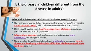 Is the disease in children different from the
disease in adults?
Adult uveitis differs from childhood-onset disease in several ways:-
• The most common paediatric disease manifestation (up to 90% of cases) is
chronic anterior uveitis, which is less common in adult-onset disease.
• Children with uveitis exhibit a different spectrum of disease association
than that seen in the adult population.
• Inflammatory sequelae such as glaucoma and cataract are more
challenging to manage in children.
• There are also the additional obstacles of amblyopia, managing a chronic
disease in a developing child and the difficulties of effective transition to
adult care services.
 