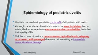 Epidemiology of pediatric uveitis
• Uveitis in the paediatric population; 2 to 14% of all patients with uveitis.
• Although the incidence of uveitis is known to be lower in children than in
adults, the former experience more severe ocular comorbidities that affect
their quality of life
• Childhood onset of uveitis is uncommon and typically chronic, relapsing
or recurrent, with prolonged disease activity resulting in irreversible
ocular structural damage.
BenEzra D,2005 Edelsten C,2003
 