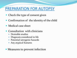 PREPARATION FOR AUTOPSY
 Check the type of consent given
 Confirmation of the identity of the child
 Medical case sheet
 Consultation with clinicians
 Desirable studies
 Diagnosis considered in life
 Potential iatrogenic hazards
 Any atypical features
 Measures to prevent infection
 