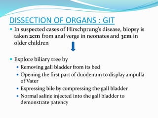  In suspected cases of Hirschprung’s disease, biopsy is
taken 2cm from anal verge in neonates and 3cm in
older children
 Explore biliary tree by
 Removing gall bladder from its bed
 Opening the first part of duodenum to display ampulla
of Vater
 Expressing bile by compressing the gall bladder
 Normal saline injected into the gall bladder to
demonstrate patency
DISSECTION OF ORGANS : GIT
 